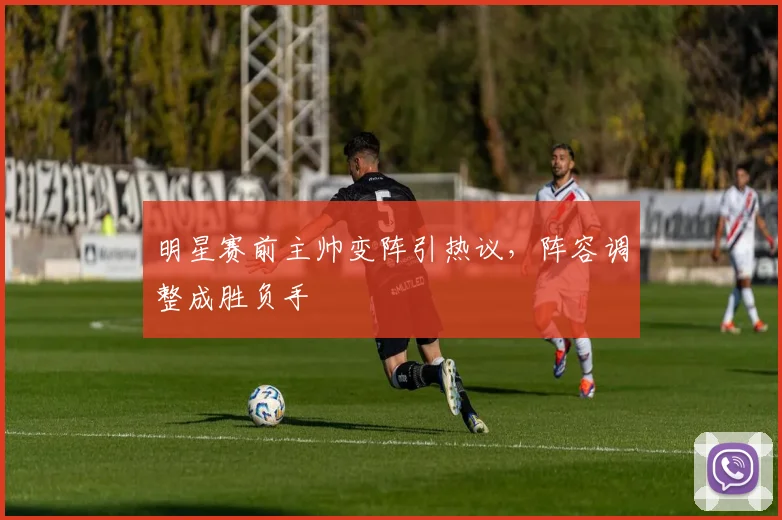 明星赛前主帅变阵引热议，阵容调整成胜负手
