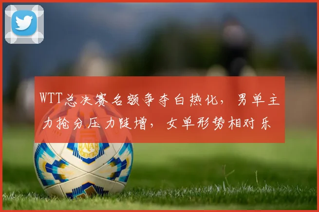 WTT总决赛名额争夺白热化，男单主力抢分压力陡增，女单形势相对乐观