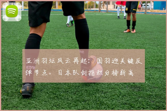 亚洲羽坛风云再起：国羽迎关键反弹节点，日本队剑指积分榜新高