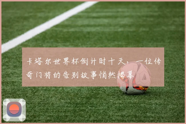 卡塔尔世界杯倒计时十天，一位传奇门将的告别故事悄然揭幕