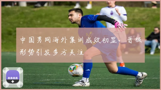 中国男网海外集训成效初显，晋级形势引发多方关注