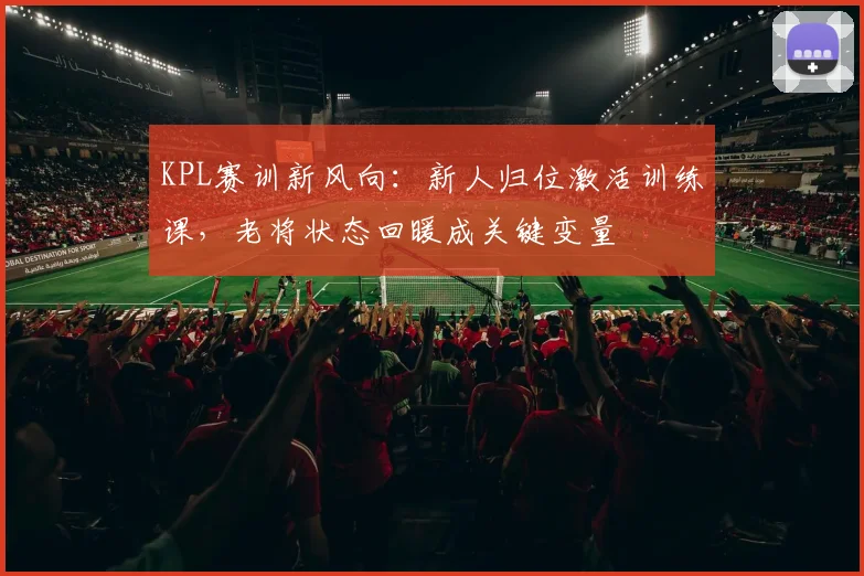 KPL赛训新风向：新人归位激活训练课，老将状态回暖成关键变量