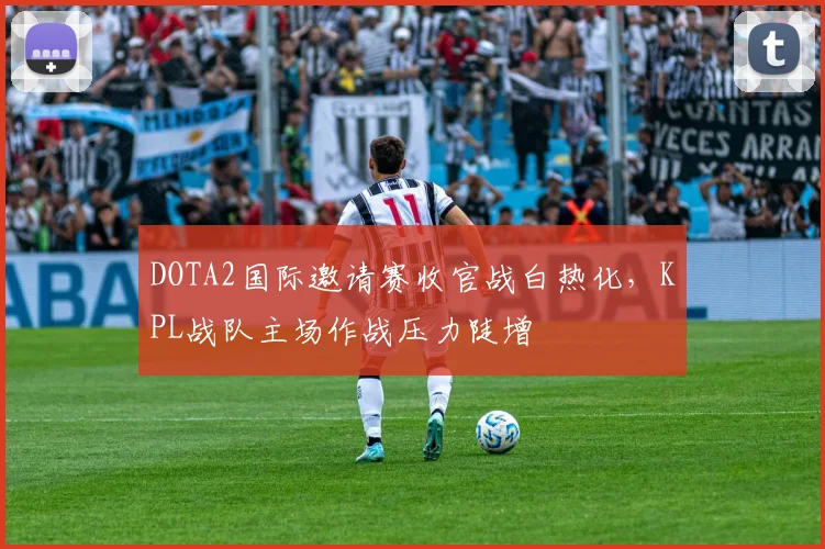 DOTA2国际邀请赛收官战白热化，KPL战队主场作战压力陡增