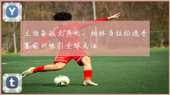主场备战无声处，柏林马拉松选手赛前训练引全球关注
