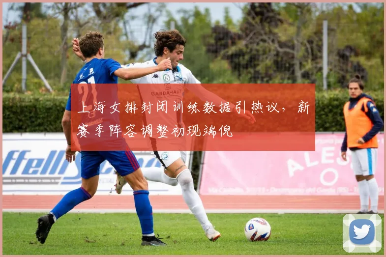 上海女排封闭训练数据引热议，新赛季阵容调整初现端倪