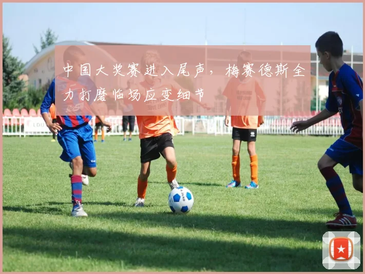 中国大奖赛进入尾声，梅赛德斯全力打磨临场应变细节