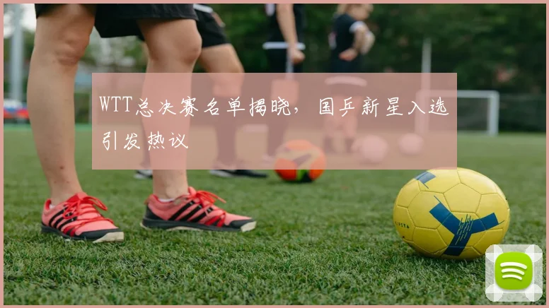 WTT总决赛名单揭晓，国乒新星入选引发热议