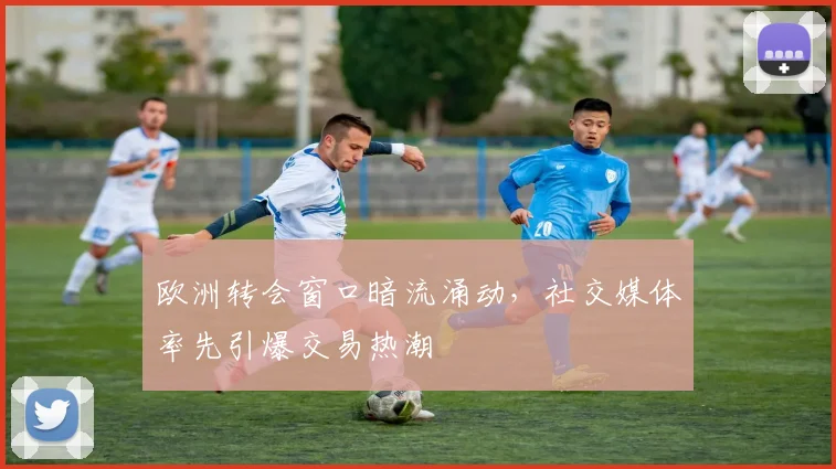 欧洲转会窗口暗流涌动，社交媒体率先引爆交易热潮