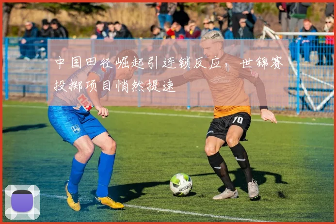 中国田径崛起引连锁反应，世锦赛投掷项目悄然提速