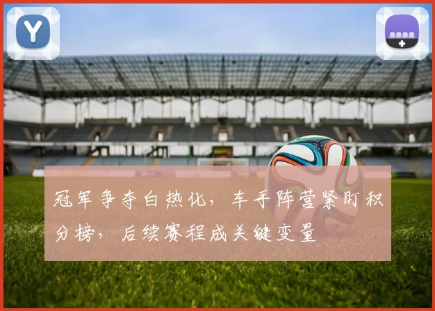 冠军争夺白热化，车手阵营紧盯积分榜，后续赛程成关键变量