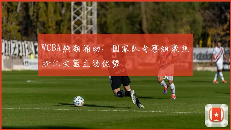 WCBA热潮涌动，国家队考察组聚焦浙江女篮主场优势