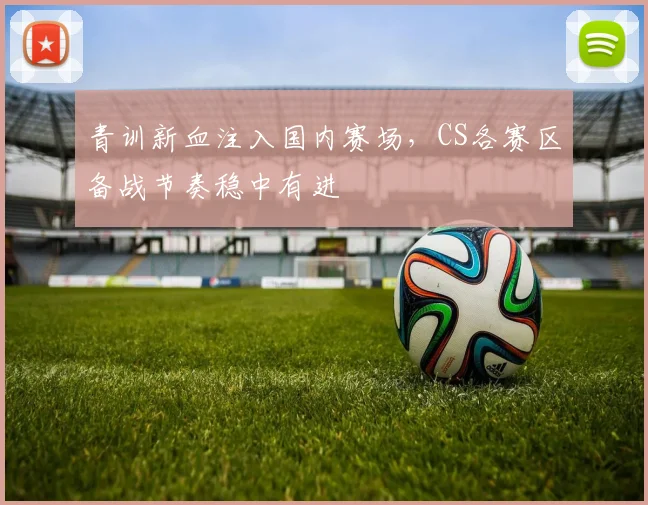 青训新血注入国内赛场，CS各赛区备战节奏稳中有进