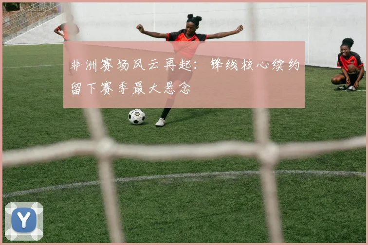 非洲赛场风云再起：锋线核心续约留下赛季最大悬念