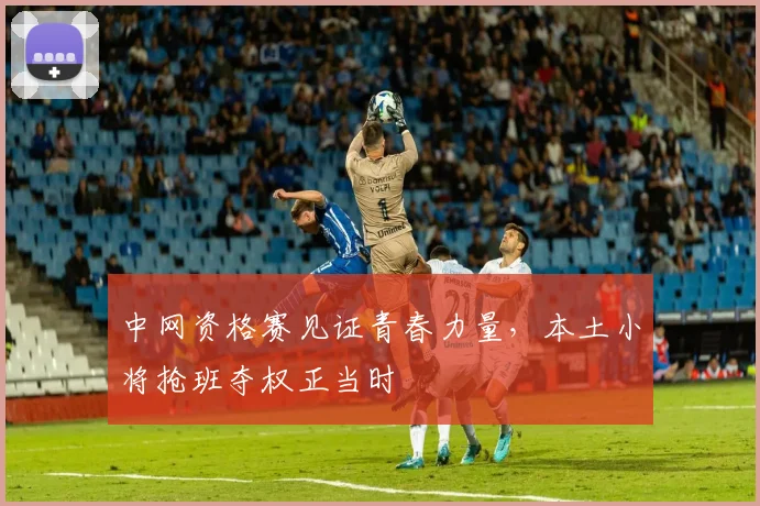 中网资格赛见证青春力量，本土小将抢班夺权正当时