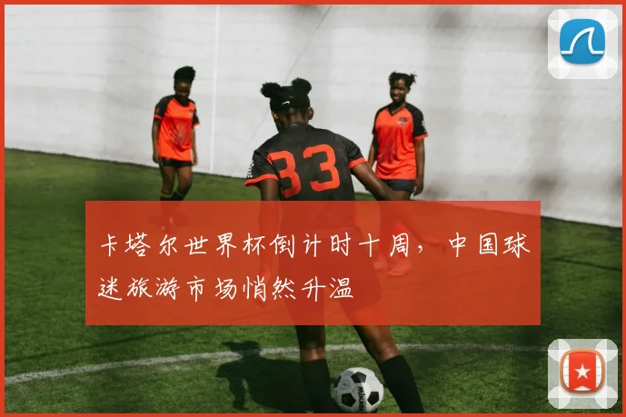 卡塔尔世界杯倒计时十周，中国球迷旅游市场悄然升温