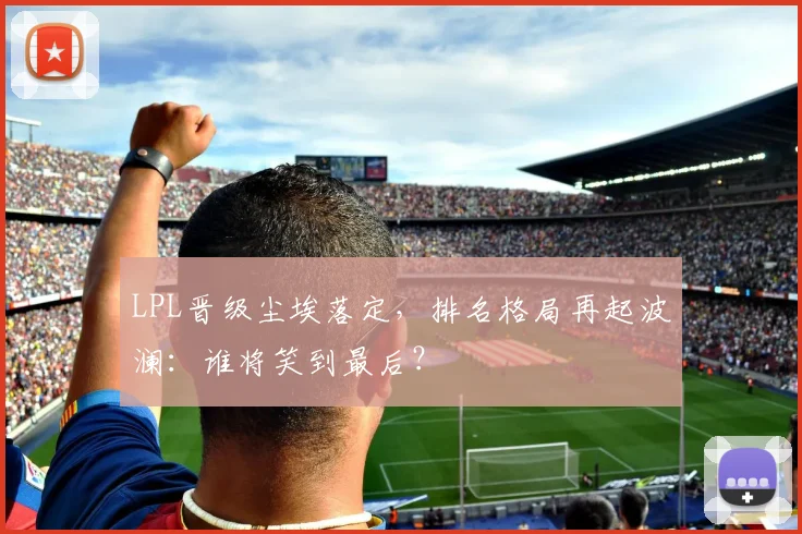 LPL晋级尘埃落定，排名格局再起波澜：谁将笑到最后？