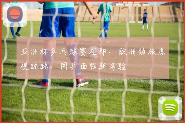 亚洲杯乒乓球赛在即，欧洲劲旅虎视眈眈，国乒面临新考验