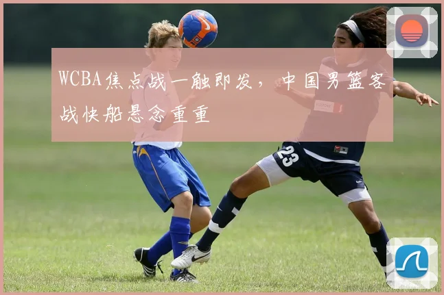 WCBA焦点战一触即发，中国男篮客战快船悬念重重